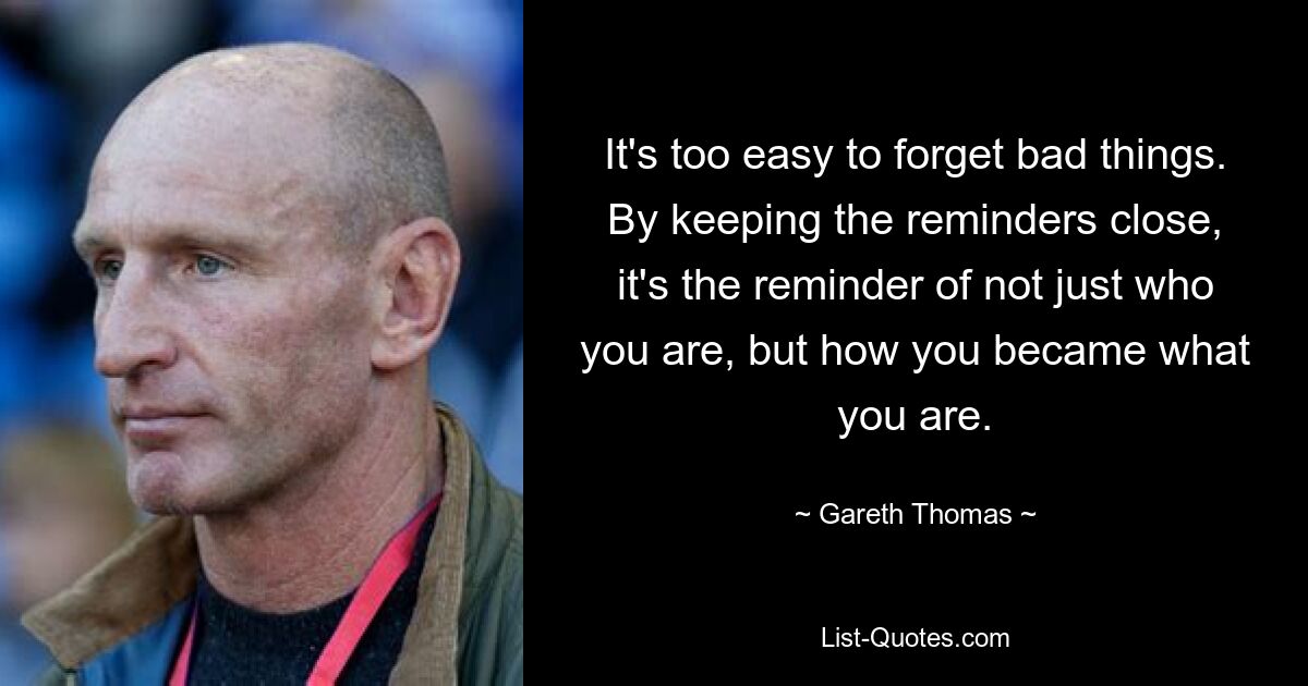 It's too easy to forget bad things. By keeping the reminders close, it's the reminder of not just who you are, but how you became what you are. — © Gareth Thomas