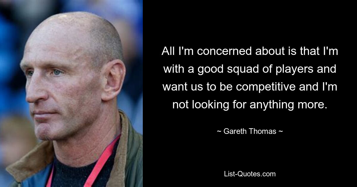 All I'm concerned about is that I'm with a good squad of players and want us to be competitive and I'm not looking for anything more. — © Gareth Thomas