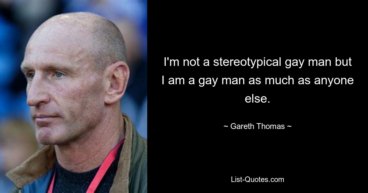 I'm not a stereotypical gay man but I am a gay man as much as anyone else. — © Gareth Thomas