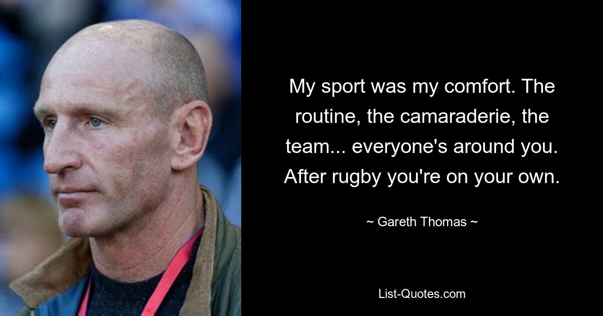 My sport was my comfort. The routine, the camaraderie, the team... everyone's around you. After rugby you're on your own. — © Gareth Thomas