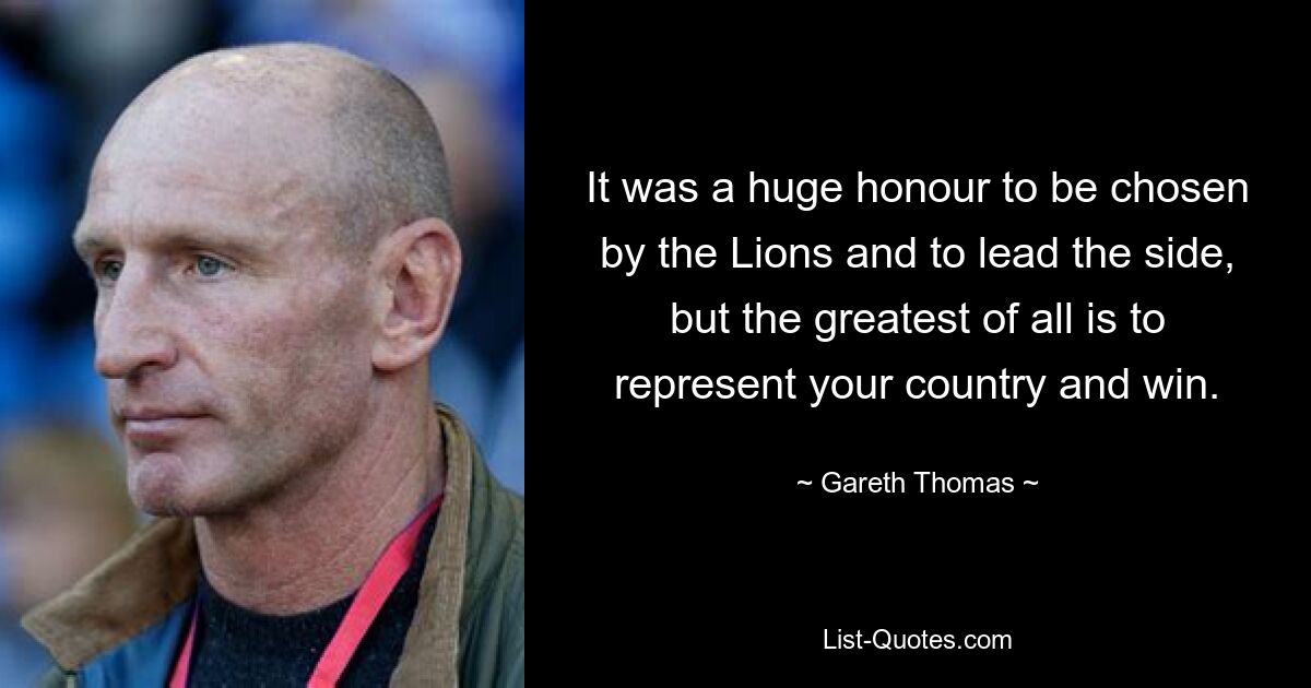 It was a huge honour to be chosen by the Lions and to lead the side, but the greatest of all is to represent your country and win. — © Gareth Thomas