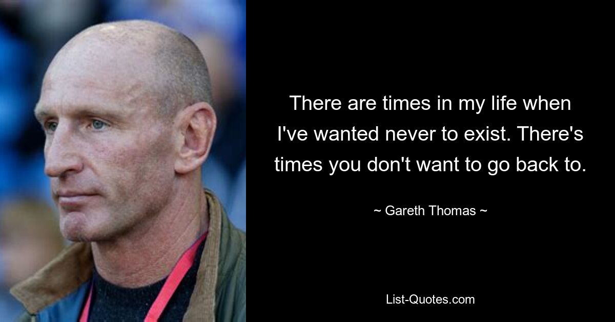 There are times in my life when I've wanted never to exist. There's times you don't want to go back to. — © Gareth Thomas