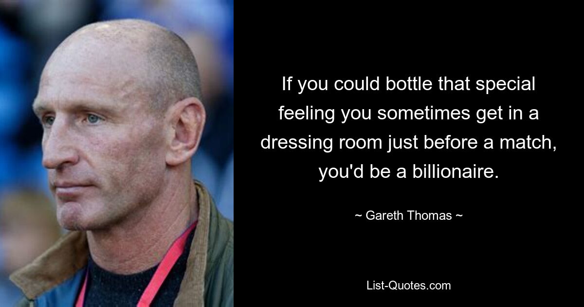 If you could bottle that special feeling you sometimes get in a dressing room just before a match, you'd be a billionaire. — © Gareth Thomas