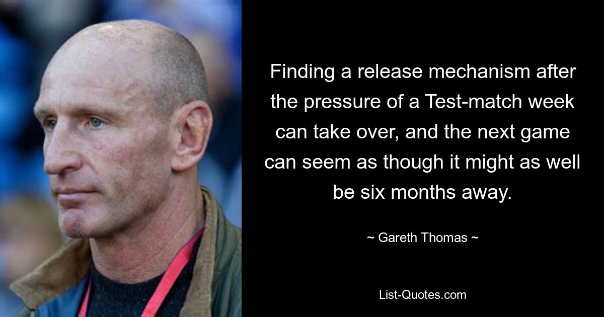 Finding a release mechanism after the pressure of a Test-match week can take over, and the next game can seem as though it might as well be six months away. — © Gareth Thomas