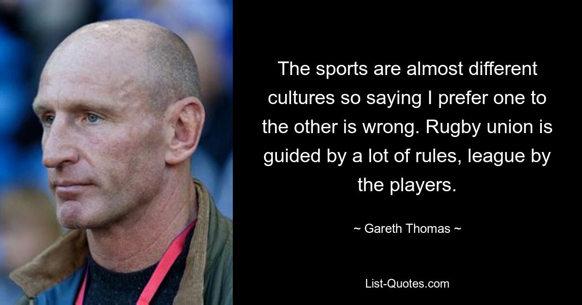 The sports are almost different cultures so saying I prefer one to the other is wrong. Rugby union is guided by a lot of rules, league by the players. — © Gareth Thomas