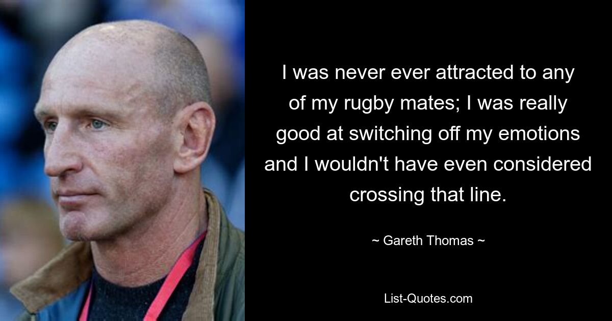 I was never ever attracted to any of my rugby mates; I was really good at switching off my emotions and I wouldn't have even considered crossing that line. — © Gareth Thomas