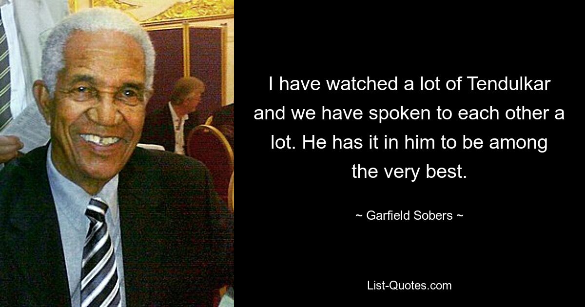 I have watched a lot of Tendulkar and we have spoken to each other a lot. He has it in him to be among the very best. — © Garfield Sobers