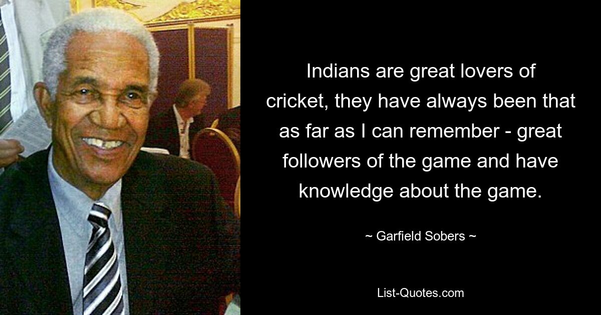 Indians are great lovers of cricket, they have always been that as far as I can remember - great followers of the game and have knowledge about the game. — © Garfield Sobers