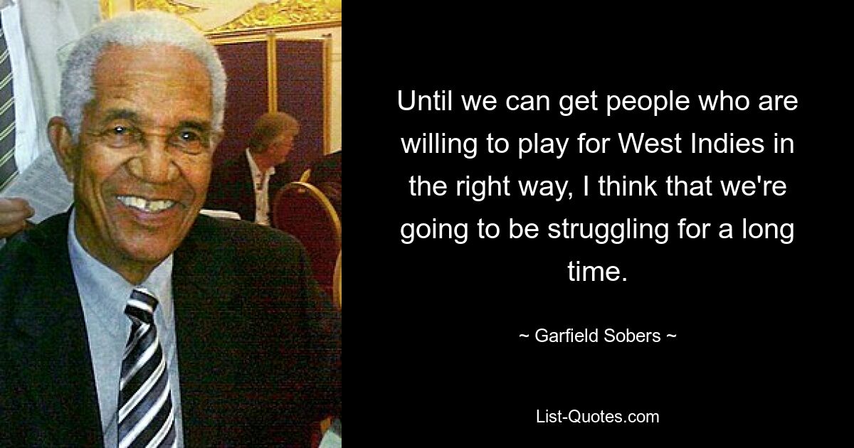 Until we can get people who are willing to play for West Indies in the right way, I think that we're going to be struggling for a long time. — © Garfield Sobers