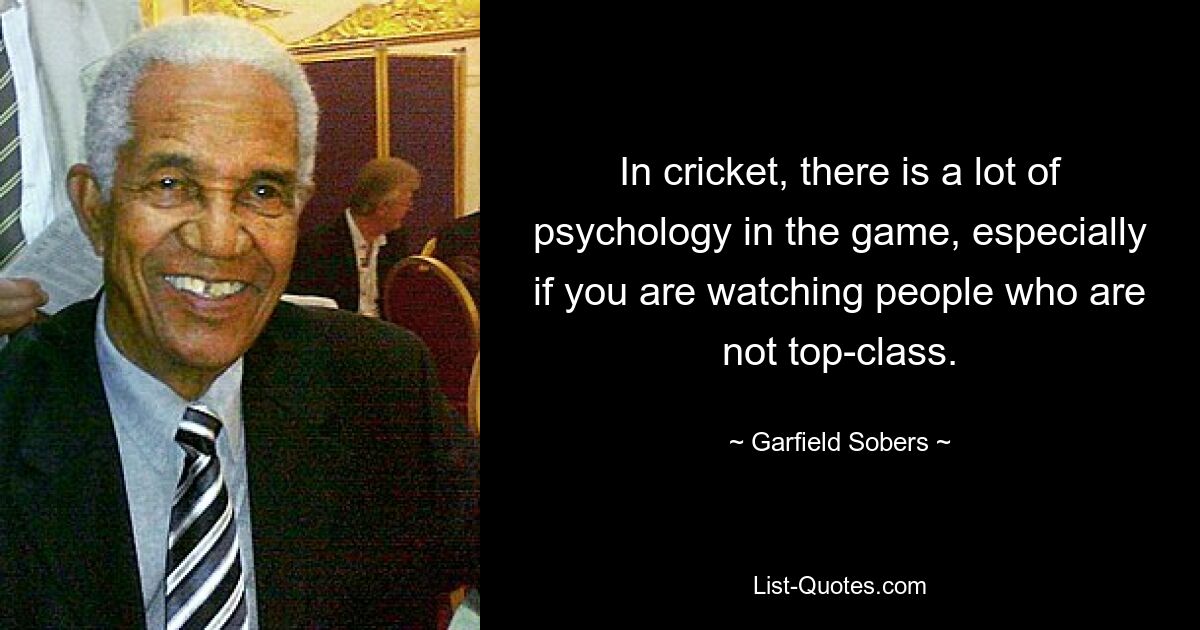 In cricket, there is a lot of psychology in the game, especially if you are watching people who are not top-class. — © Garfield Sobers