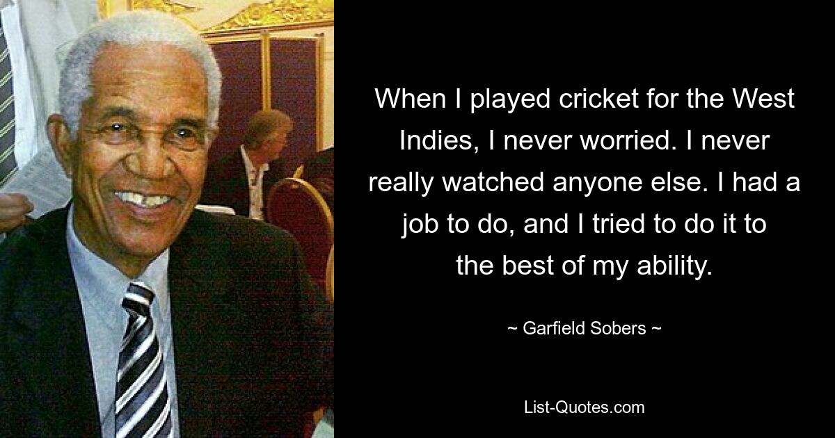 When I played cricket for the West Indies, I never worried. I never really watched anyone else. I had a job to do, and I tried to do it to the best of my ability. — © Garfield Sobers