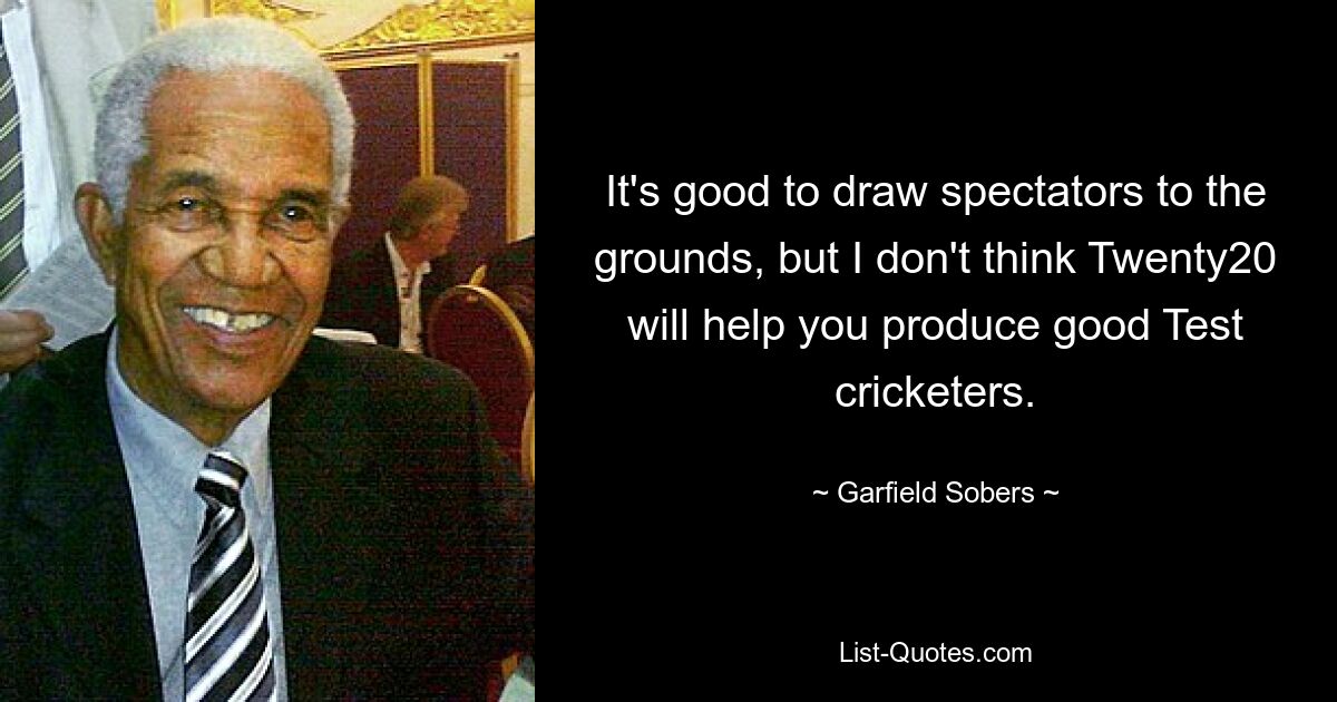 It's good to draw spectators to the grounds, but I don't think Twenty20 will help you produce good Test cricketers. — © Garfield Sobers