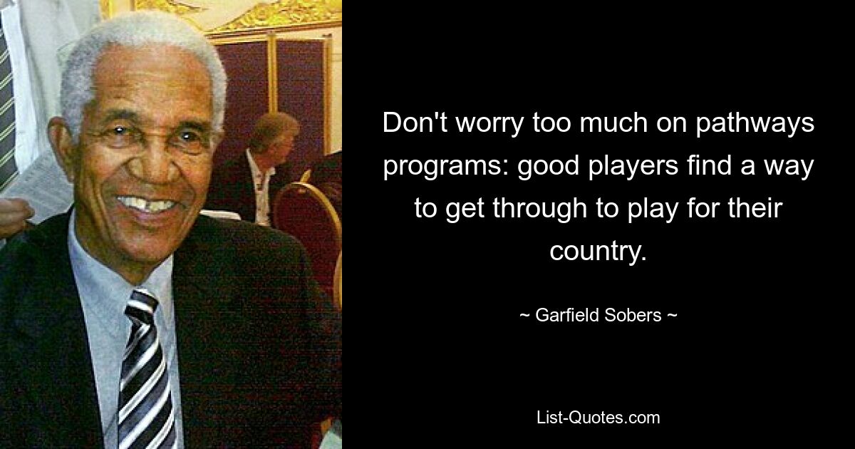 Don't worry too much on pathways programs: good players find a way to get through to play for their country. — © Garfield Sobers