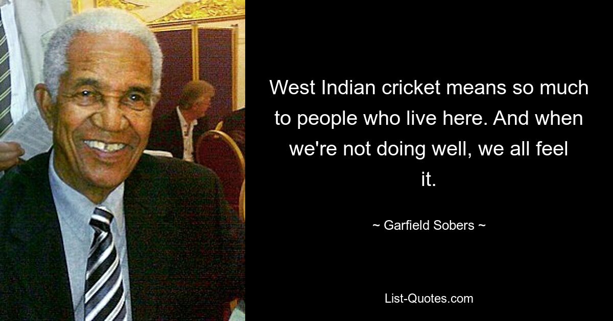 West Indian cricket means so much to people who live here. And when we're not doing well, we all feel it. — © Garfield Sobers