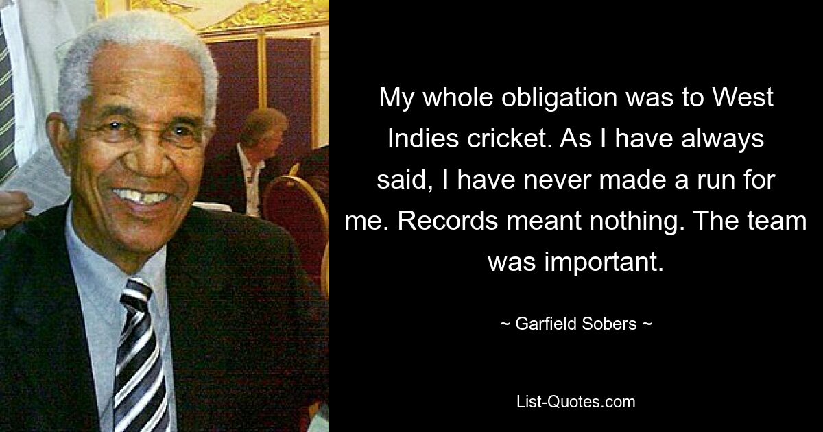 My whole obligation was to West Indies cricket. As I have always said, I have never made a run for me. Records meant nothing. The team was important. — © Garfield Sobers