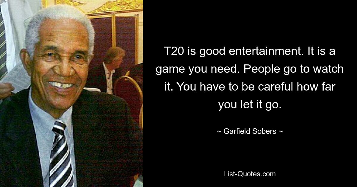 T20 is good entertainment. It is a game you need. People go to watch it. You have to be careful how far you let it go. — © Garfield Sobers