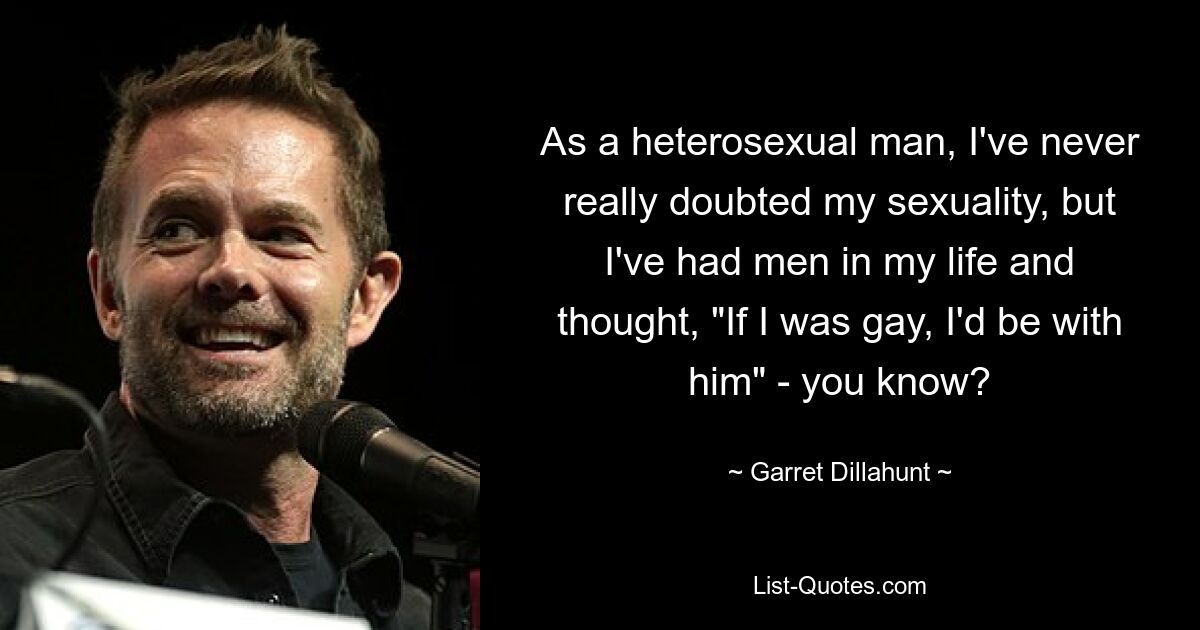 As a heterosexual man, I've never really doubted my sexuality, but I've had men in my life and thought, "If I was gay, I'd be with him" - you know? — © Garret Dillahunt