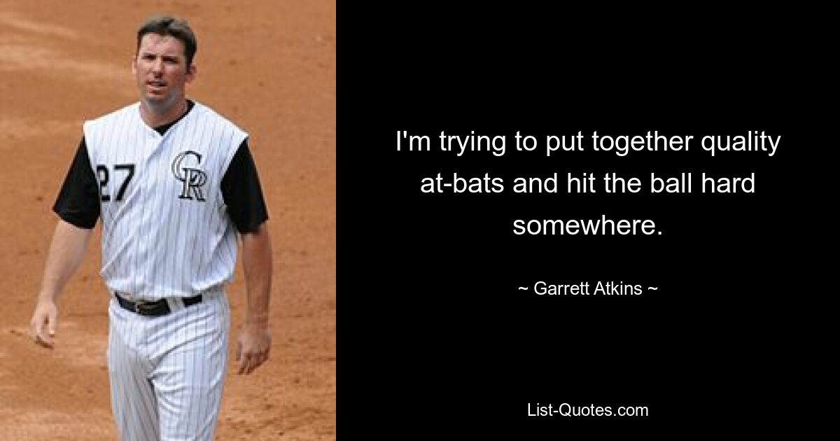 I'm trying to put together quality at-bats and hit the ball hard somewhere. — © Garrett Atkins