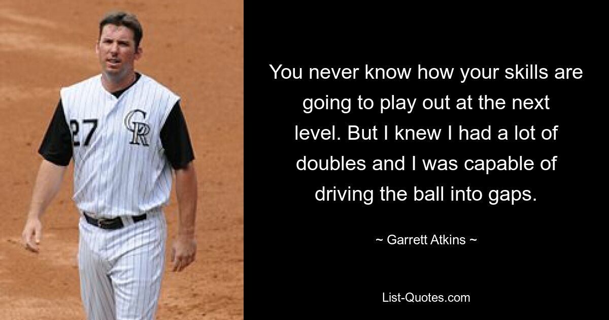 You never know how your skills are going to play out at the next level. But I knew I had a lot of doubles and I was capable of driving the ball into gaps. — © Garrett Atkins