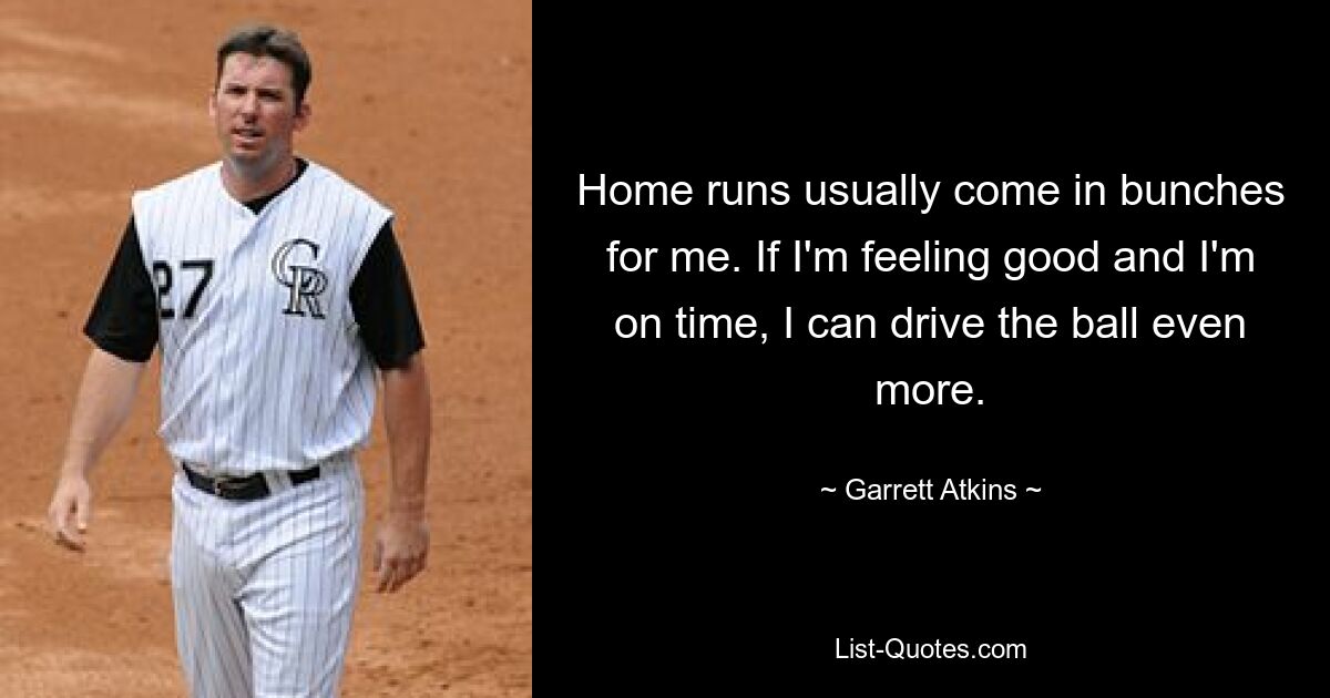 Home runs usually come in bunches for me. If I'm feeling good and I'm on time, I can drive the ball even more. — © Garrett Atkins