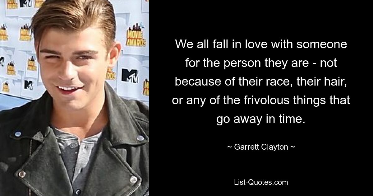 We all fall in love with someone for the person they are - not because of their race, their hair, or any of the frivolous things that go away in time. — © Garrett Clayton