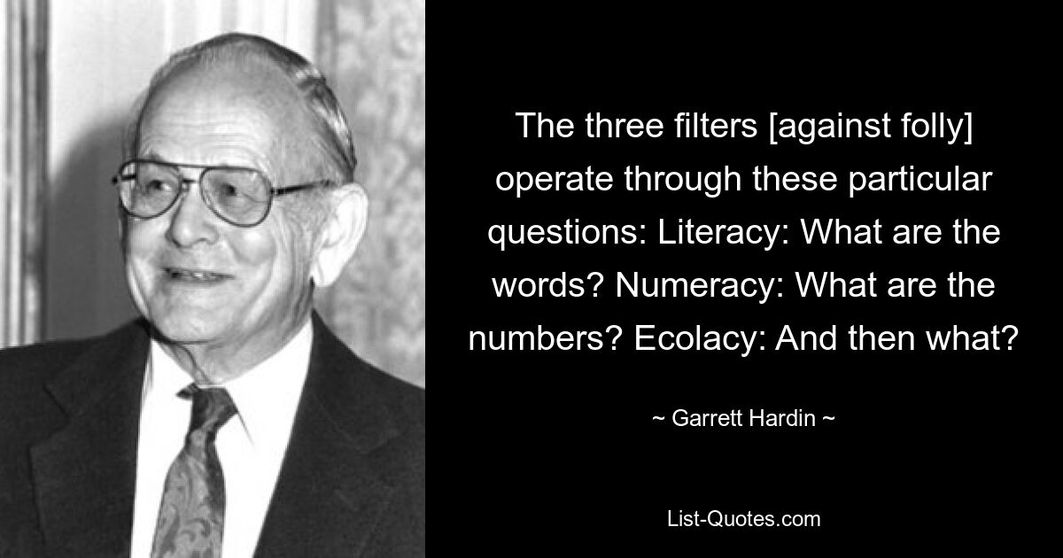 The three filters [against folly] operate through these particular questions: Literacy: What are the words? Numeracy: What are the numbers? Ecolacy: And then what? — © Garrett Hardin