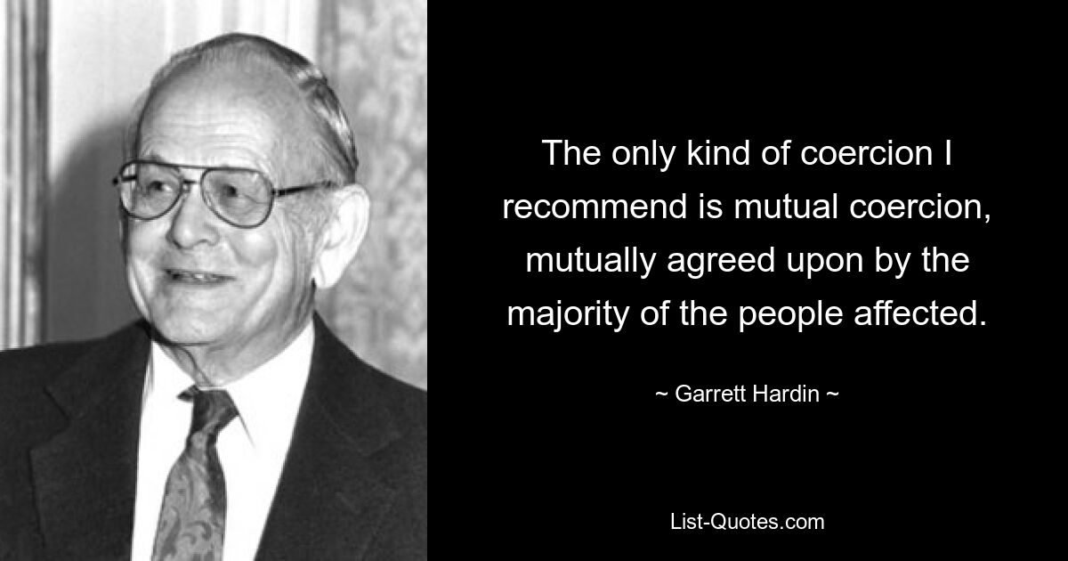 The only kind of coercion I recommend is mutual coercion, mutually agreed upon by the majority of the people affected. — © Garrett Hardin