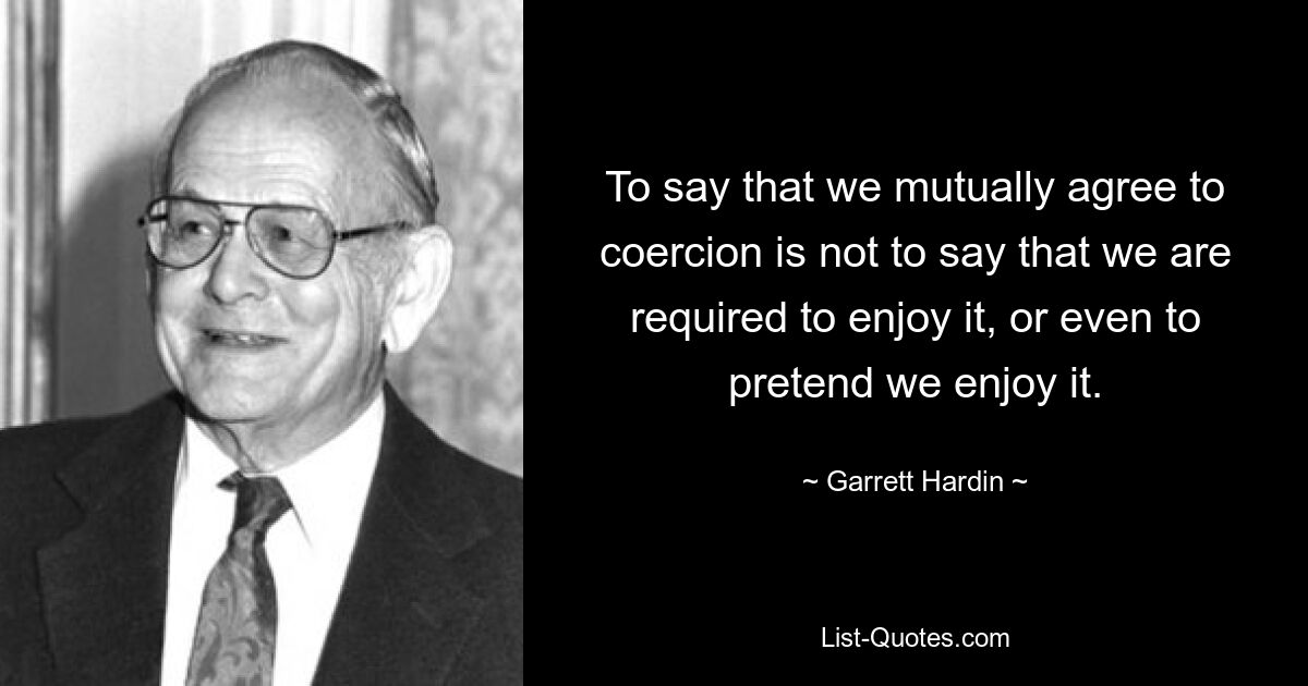 To say that we mutually agree to coercion is not to say that we are required to enjoy it, or even to pretend we enjoy it. — © Garrett Hardin