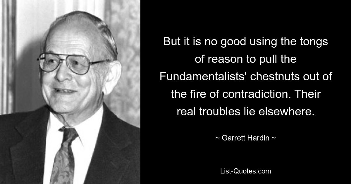 But it is no good using the tongs of reason to pull the Fundamentalists' chestnuts out of the fire of contradiction. Their real troubles lie elsewhere. — © Garrett Hardin