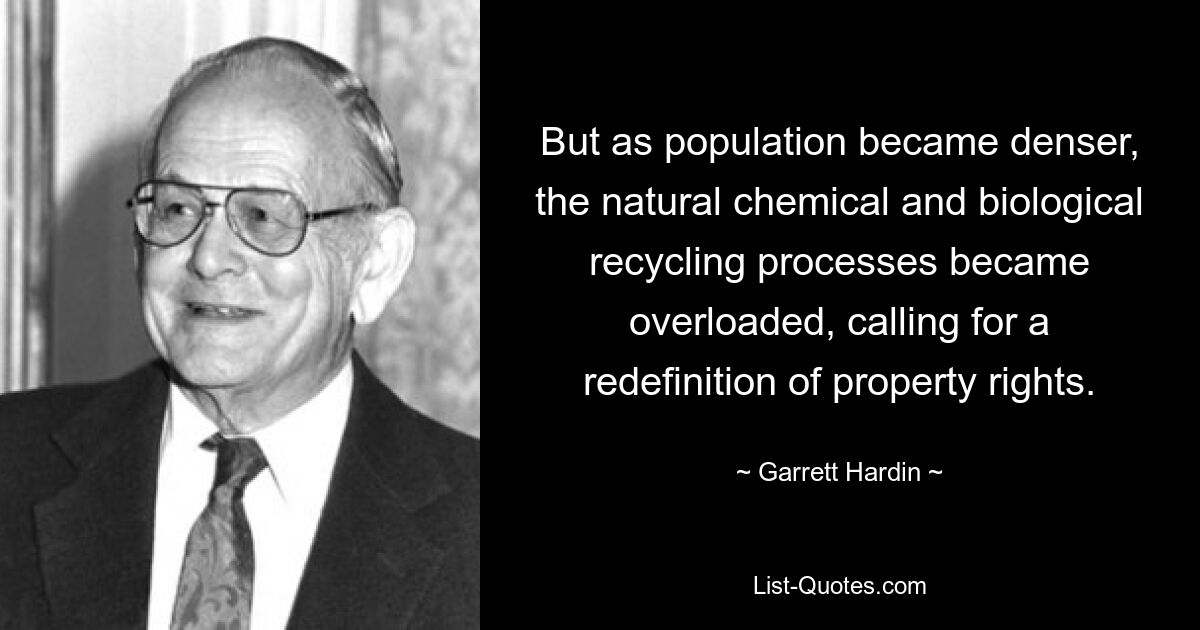 But as population became denser, the natural chemical and biological recycling processes became overloaded, calling for a redefinition of property rights. — © Garrett Hardin