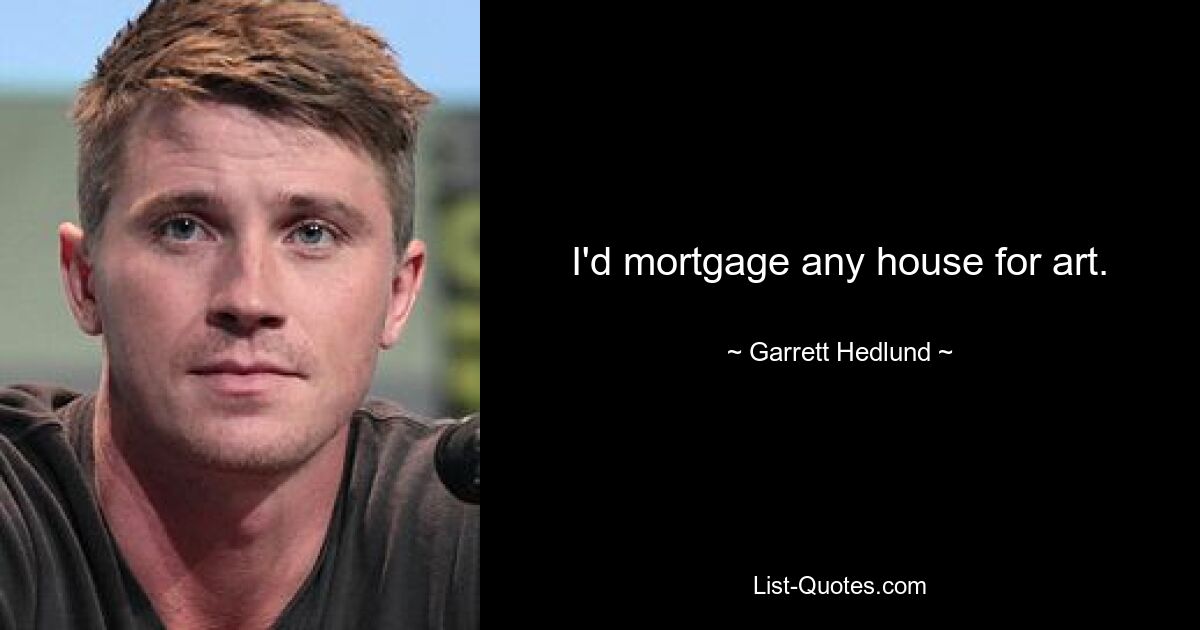 I'd mortgage any house for art. — © Garrett Hedlund