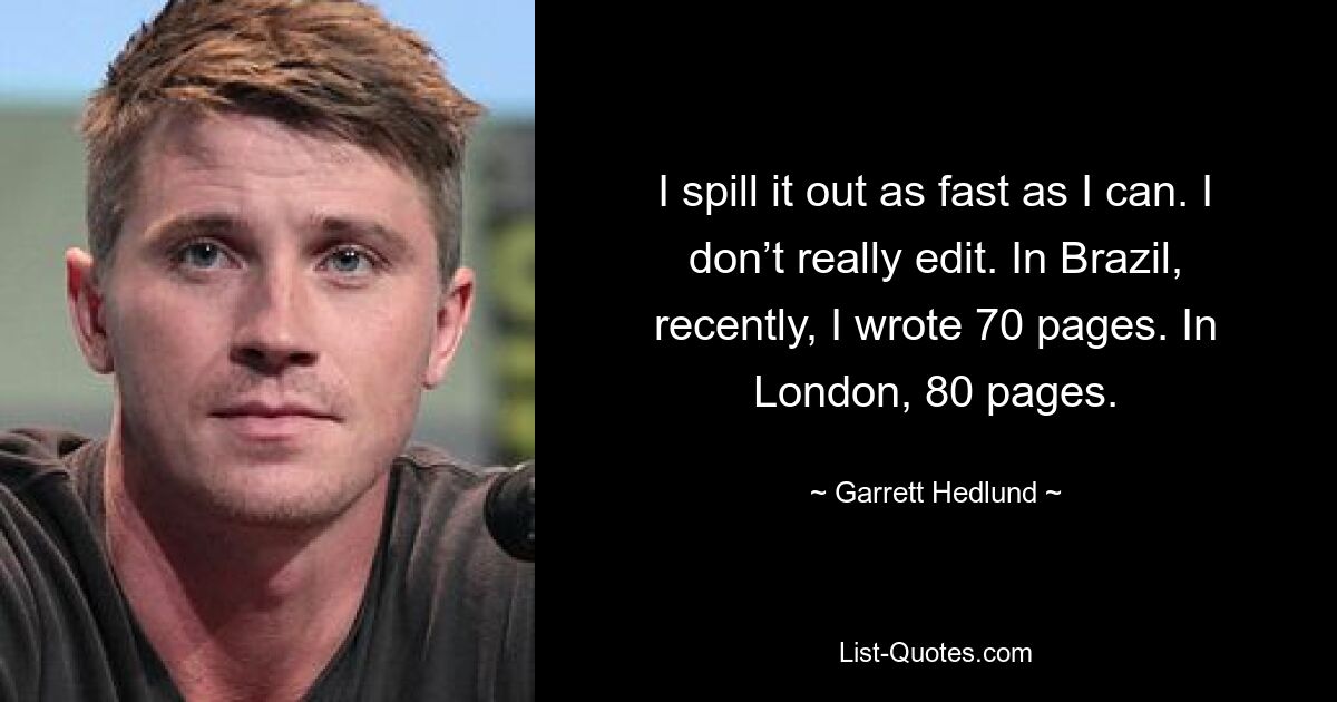 I spill it out as fast as I can. I don’t really edit. In Brazil, recently, I wrote 70 pages. In London, 80 pages. — © Garrett Hedlund