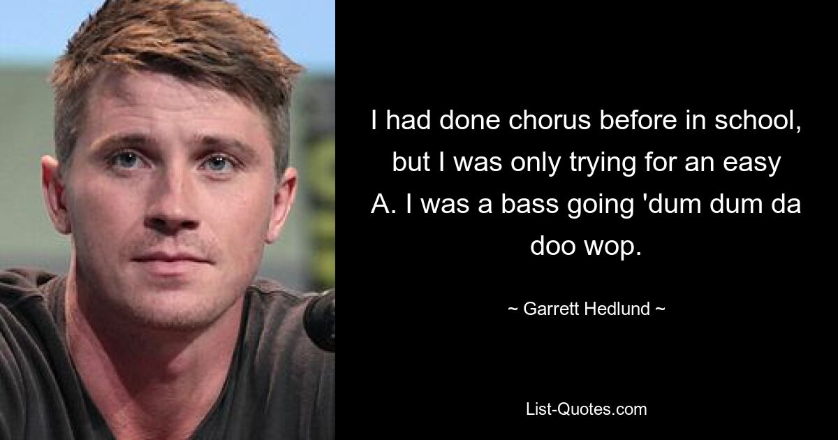 I had done chorus before in school, but I was only trying for an easy A. I was a bass going 'dum dum da doo wop. — © Garrett Hedlund