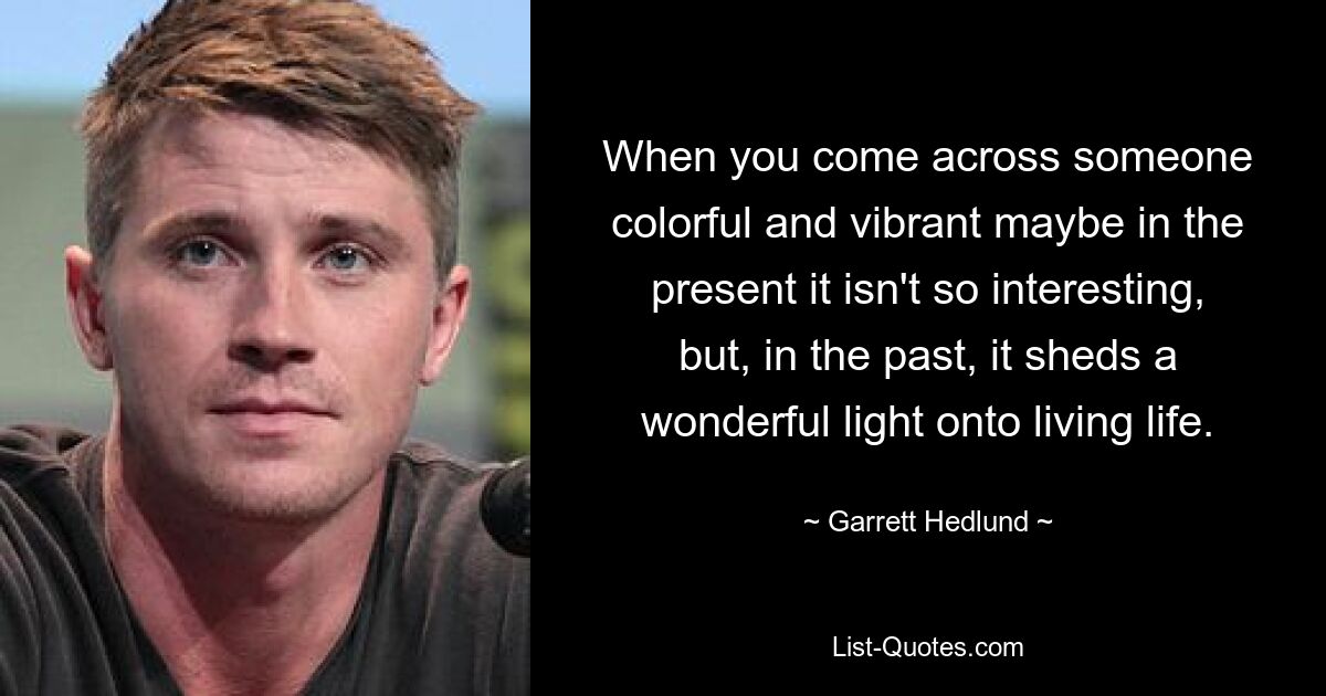 When you come across someone colorful and vibrant maybe in the present it isn't so interesting, but, in the past, it sheds a wonderful light onto living life. — © Garrett Hedlund