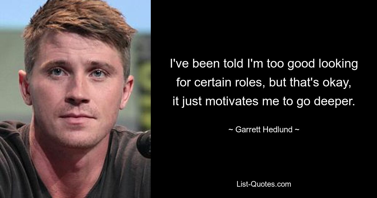 I've been told I'm too good looking for certain roles, but that's okay, it just motivates me to go deeper. — © Garrett Hedlund