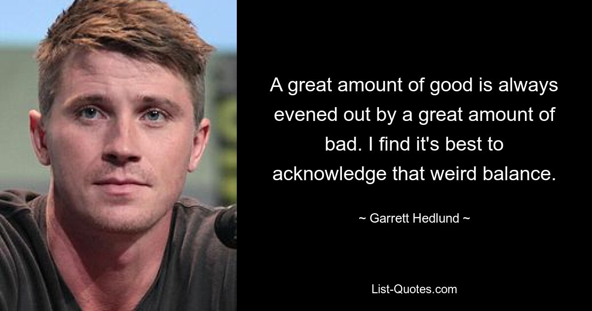 A great amount of good is always evened out by a great amount of bad. I find it's best to acknowledge that weird balance. — © Garrett Hedlund