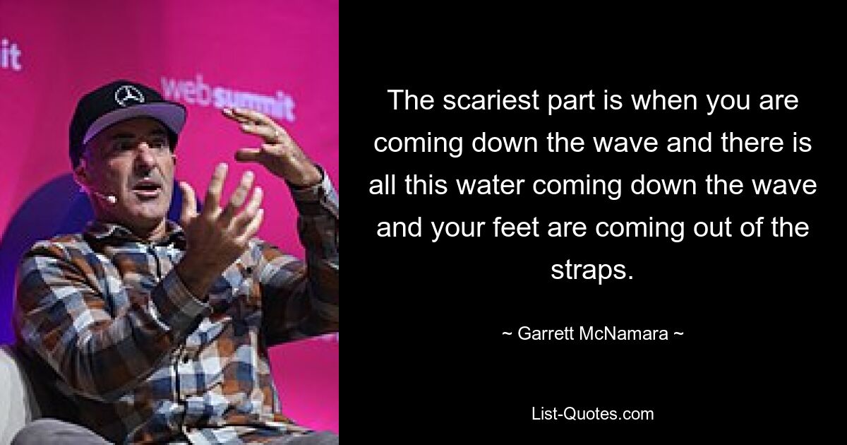 The scariest part is when you are coming down the wave and there is all this water coming down the wave and your feet are coming out of the straps. — © Garrett McNamara