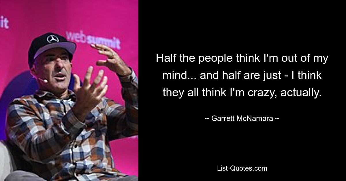 Half the people think I'm out of my mind... and half are just - I think they all think I'm crazy, actually. — © Garrett McNamara