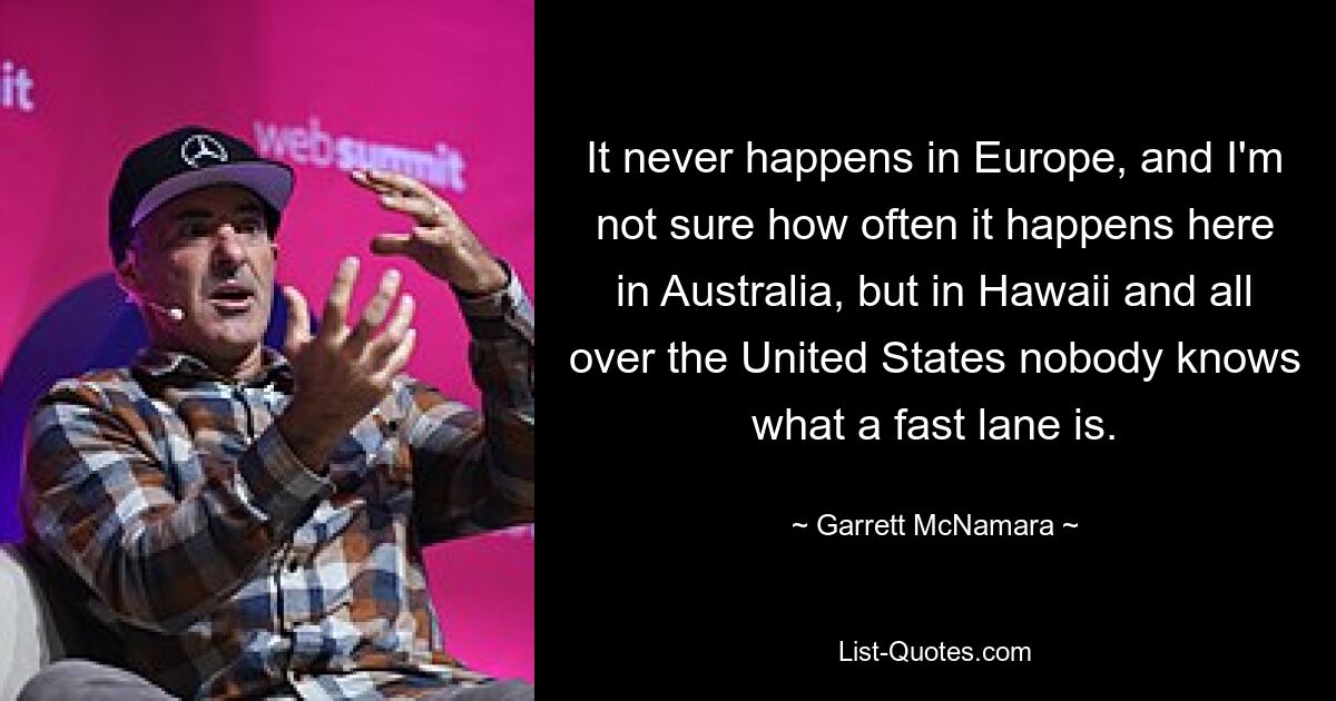 It never happens in Europe, and I'm not sure how often it happens here in Australia, but in Hawaii and all over the United States nobody knows what a fast lane is. — © Garrett McNamara