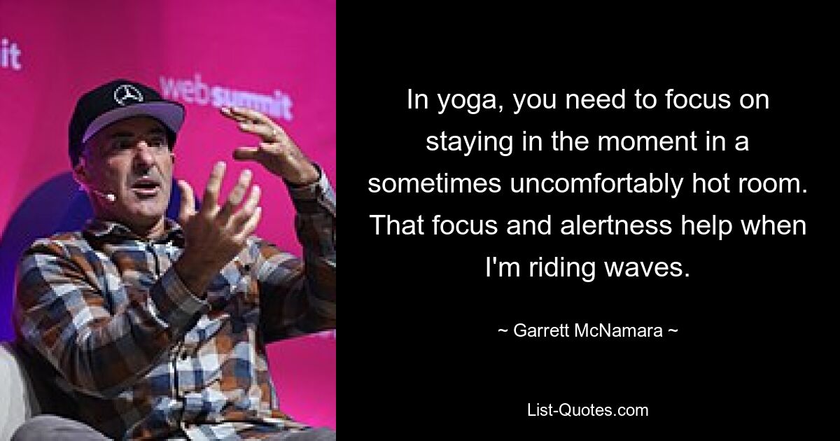 In yoga, you need to focus on staying in the moment in a sometimes uncomfortably hot room. That focus and alertness help when I'm riding waves. — © Garrett McNamara