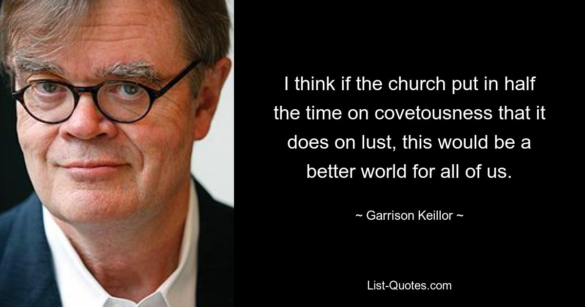 I think if the church put in half the time on covetousness that it does on lust, this would be a better world for all of us. — © Garrison Keillor