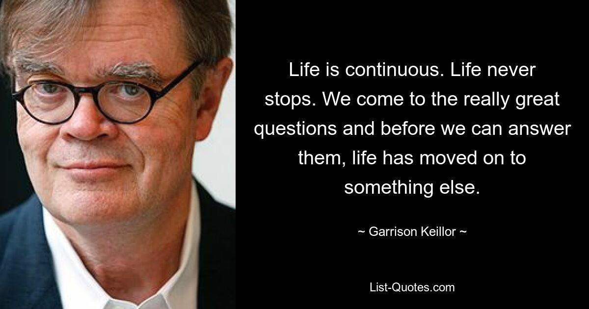 Life is continuous. Life never stops. We come to the really great questions and before we can answer them, life has moved on to something else. — © Garrison Keillor