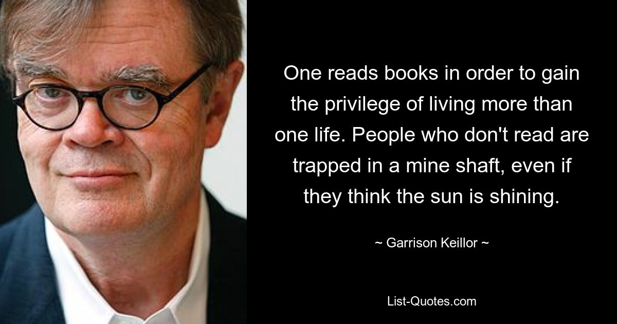 One reads books in order to gain the privilege of living more than one life. People who don't read are trapped in a mine shaft, even if they think the sun is shining. — © Garrison Keillor