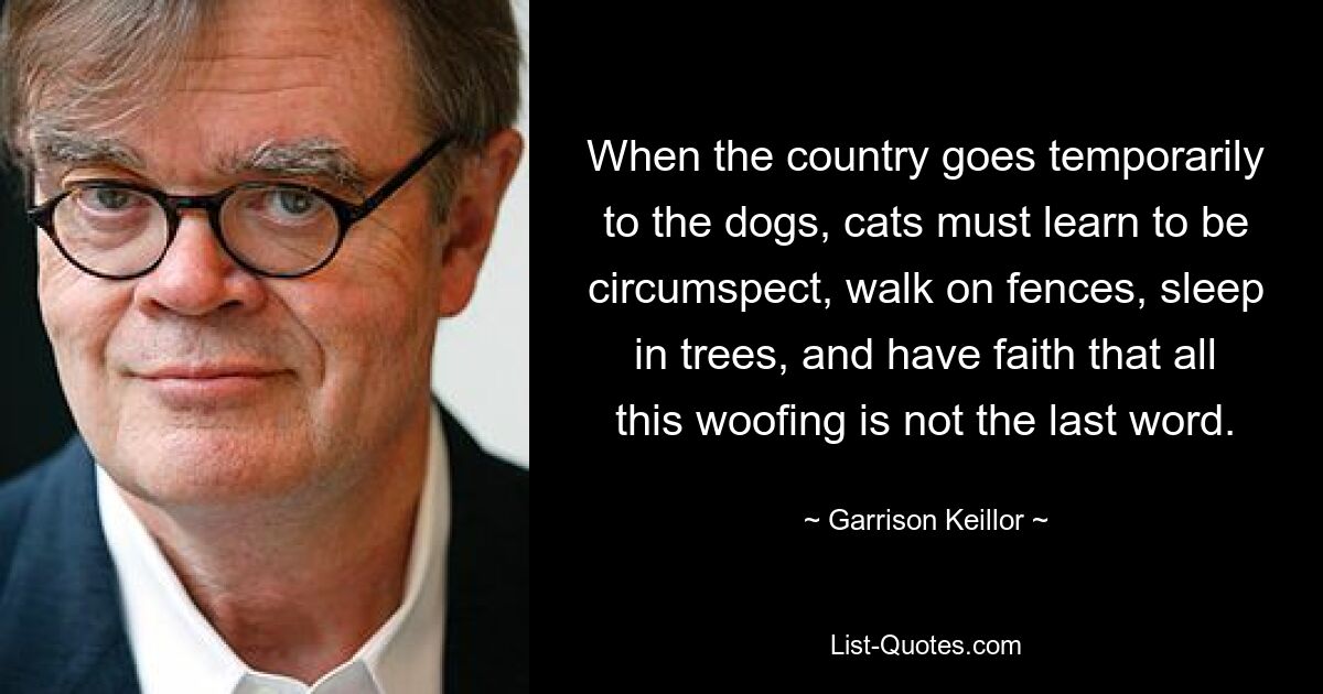 When the country goes temporarily to the dogs, cats must learn to be circumspect, walk on fences, sleep in trees, and have faith that all this woofing is not the last word. — © Garrison Keillor