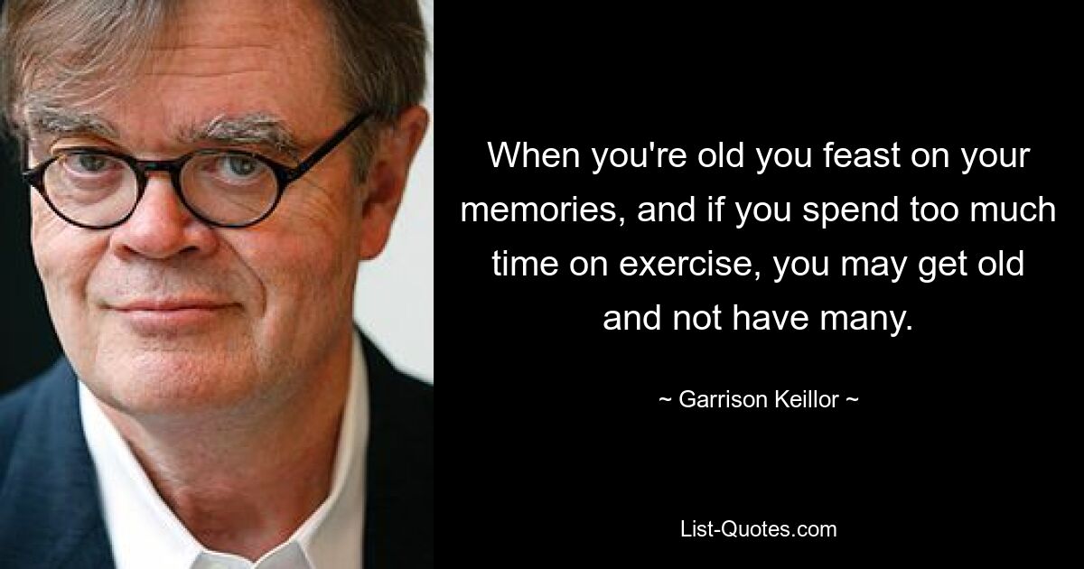 When you're old you feast on your memories, and if you spend too much time on exercise, you may get old and not have many. — © Garrison Keillor