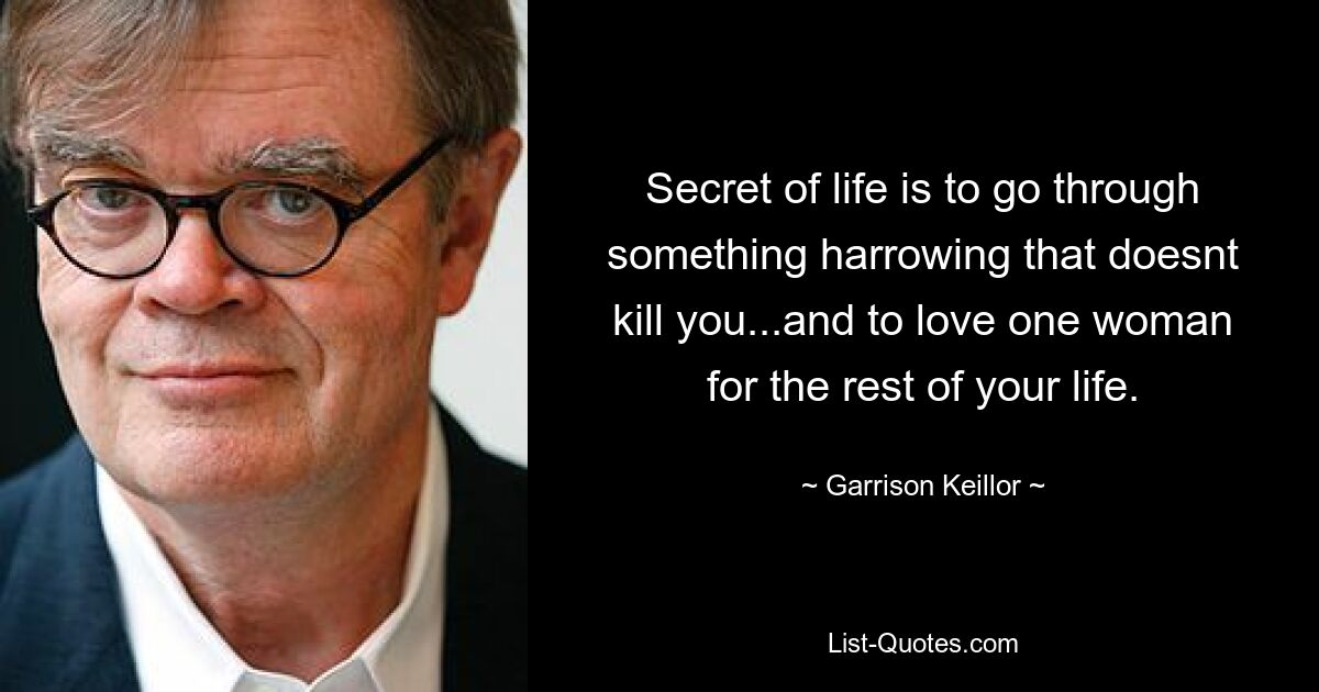 Secret of life is to go through something harrowing that doesnt kill you...and to love one woman for the rest of your life. — © Garrison Keillor