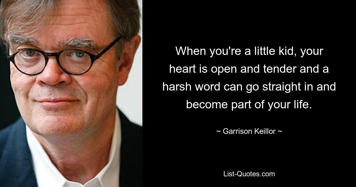 When you're a little kid, your heart is open and tender and a harsh word can go straight in and become part of your life. — © Garrison Keillor