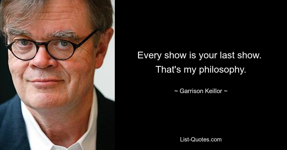 Every show is your last show.  That's my philosophy. — © Garrison Keillor