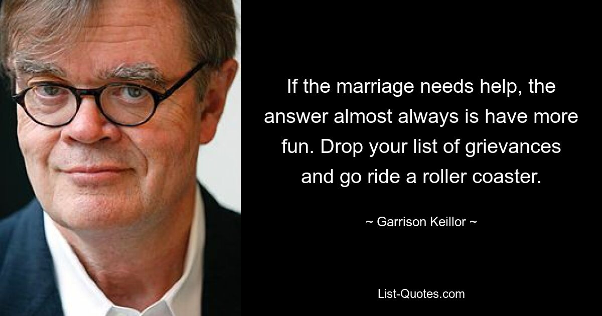 If the marriage needs help, the answer almost always is have more fun. Drop your list of grievances and go ride a roller coaster. — © Garrison Keillor