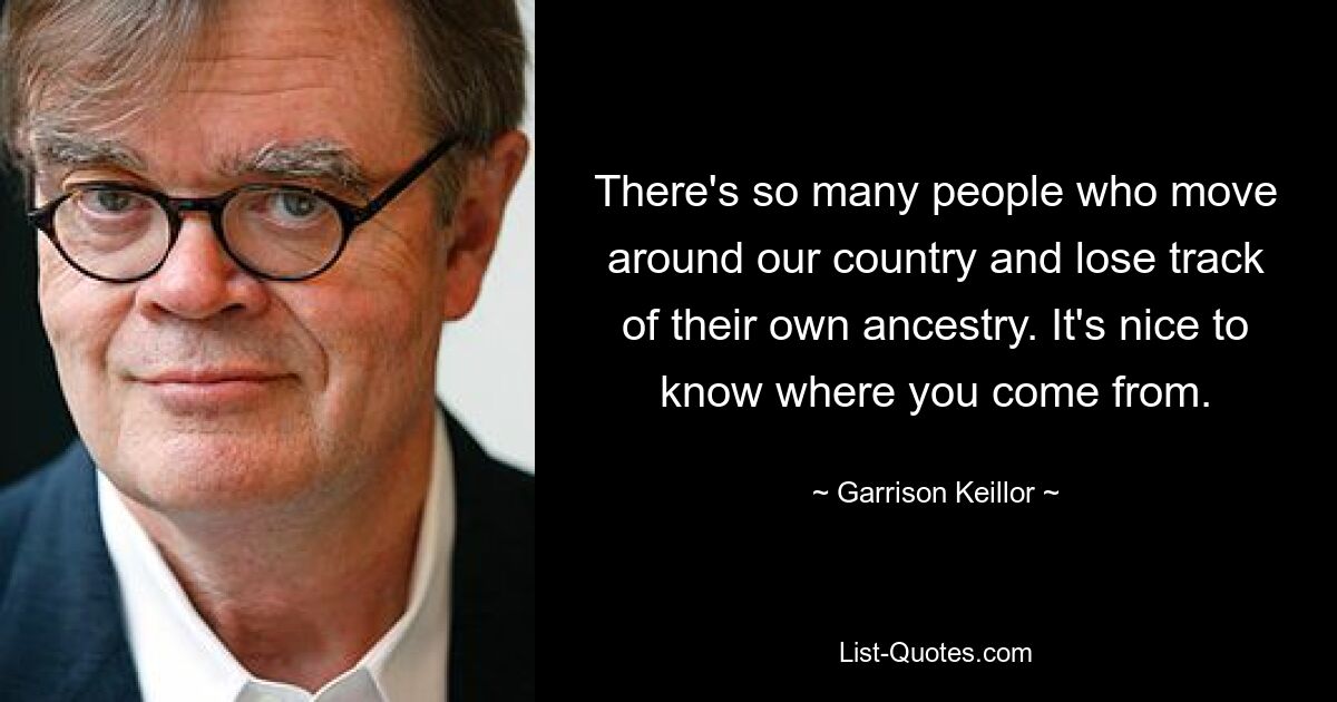 There's so many people who move around our country and lose track of their own ancestry. It's nice to know where you come from. — © Garrison Keillor